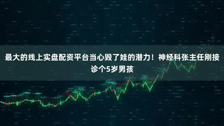最大的线上实盘配资平台当心毁了娃的潜力！神经科张主任刚接诊个5岁男孩