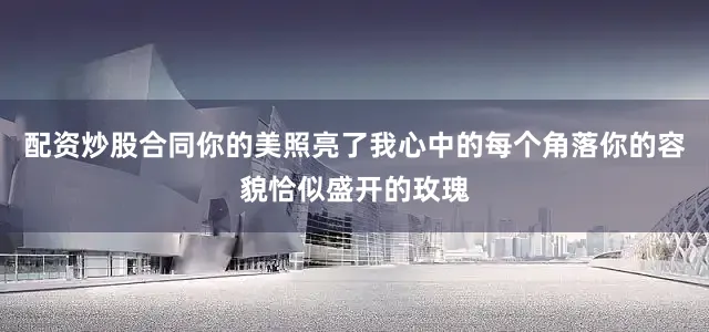 配资炒股合同你的美照亮了我心中的每个角落你的容貌恰似盛开的玫瑰
