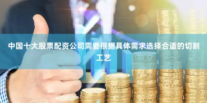 中国十大股票配资公司需要根据具体需求选择合适的切割工艺