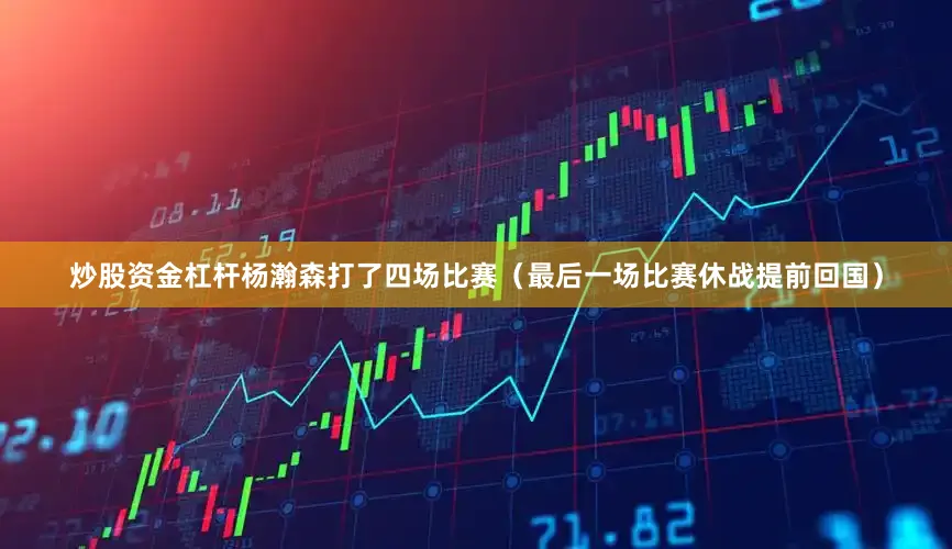 炒股资金杠杆杨瀚森打了四场比赛（最后一场比赛休战提前回国）