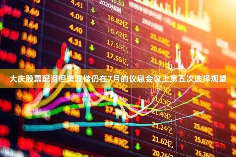 大庆股票配资但美联储仍在7月的议息会议上第五次选择观望