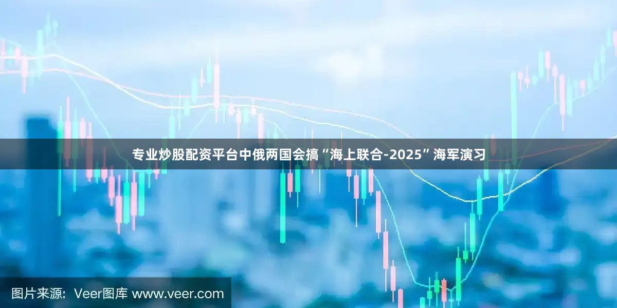 专业炒股配资平台中俄两国会搞“海上联合-2025”海军演习