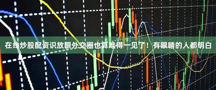 在线炒股配资识放眼外交圈也算难得一见了！有眼睛的人都明白