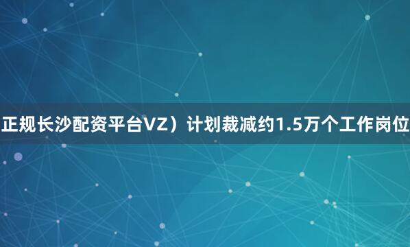 正规长沙配资平台VZ）计划裁减约1.5万个工作岗位